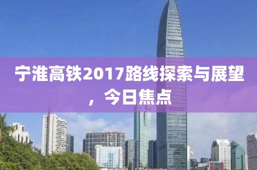 宁淮高铁2017路线探索与展望，今日焦点