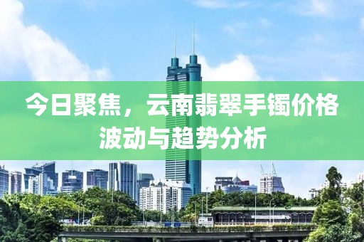 今日聚焦，云南翡翠手镯价格波动与趋势分析