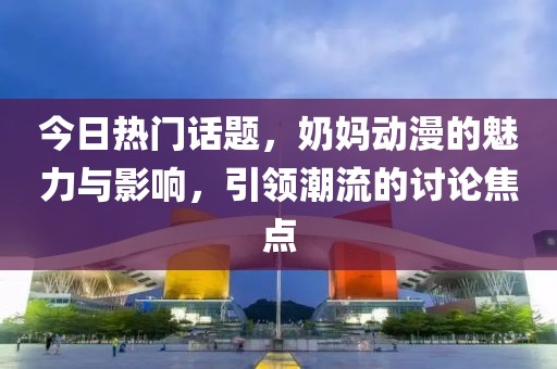 今日热门话题，奶妈动漫的魅力与影响，引领潮流的讨论焦点