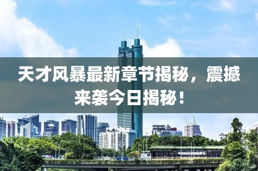 天才风暴最新章节揭秘，震撼来袭今日揭秘！