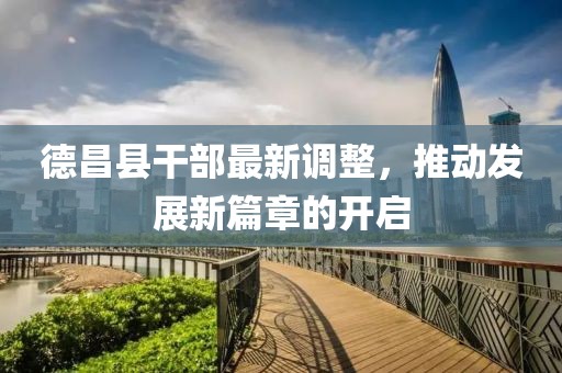 德昌县干部最新调整，推动发展新篇章的开启