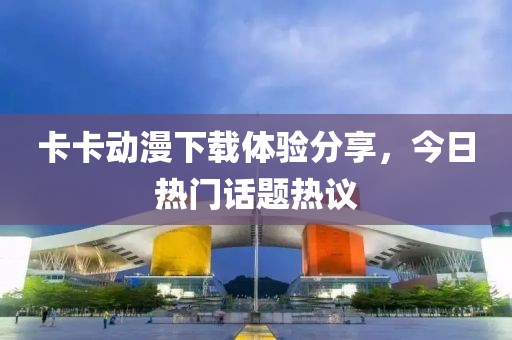 卡卡动漫下载体验分享，今日热门话题热议