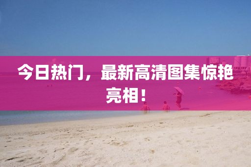 今日热门，最新高清图集惊艳亮相！