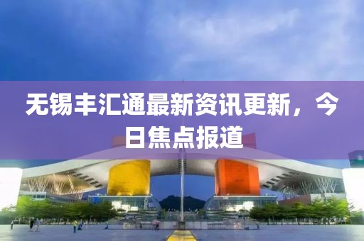 无锡丰汇通最新资讯更新，今日焦点报道