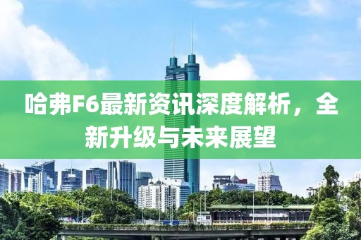 哈弗F6最新资讯深度解析，全新升级与未来展望