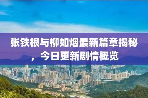 张铁根与柳如烟最新篇章揭秘，今日更新剧情概览
