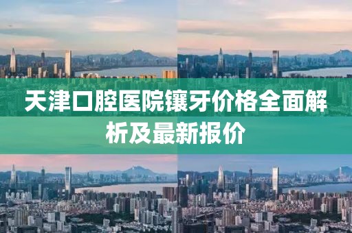 天津口腔医院镶牙价格全面解析及最新报价