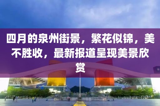 四月的泉州街景，繁花似锦，美不胜收，最新报道呈现美景欣赏