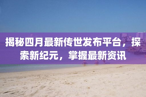 揭秘四月最新传世发布平台，探索新纪元，掌握最新资讯