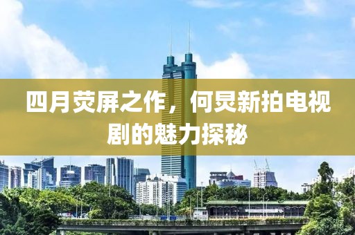 四月荧屏之作，何炅新拍电视剧的魅力探秘
