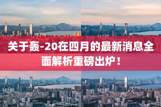 关于轰-20在四月的最新消息全面解析重磅出炉！