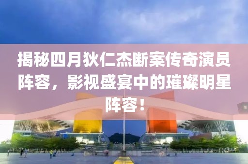 揭秘四月狄仁杰断案传奇演员阵容，影视盛宴中的璀璨明星阵容！