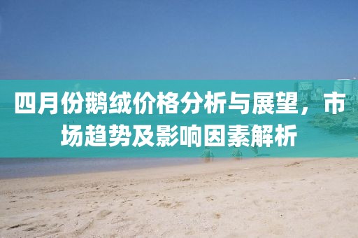 四月份鹅绒价格分析与展望，市场趋势及影响因素解析