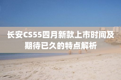 长安CS55四月新款上市时间及期待已久的特点解析