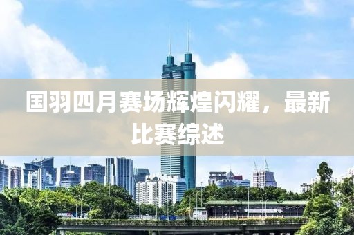国羽四月赛场辉煌闪耀，最新比赛综述