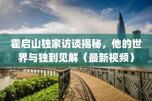 霍启山独家访谈揭秘，他的世界与独到见解（最新视频）