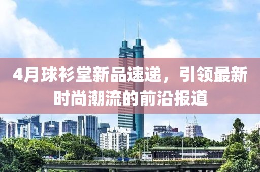 4月球衫堂新品速递，引领最新时尚潮流的前沿报道