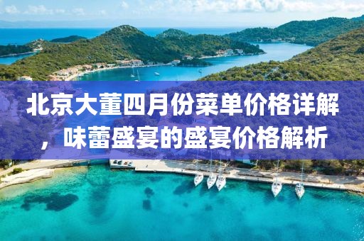 北京大董四月份菜单价格详解，味蕾盛宴的盛宴价格解析