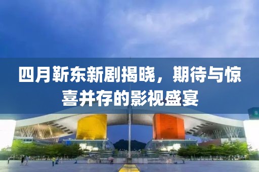 四月靳东新剧揭晓，期待与惊喜并存的影视盛宴