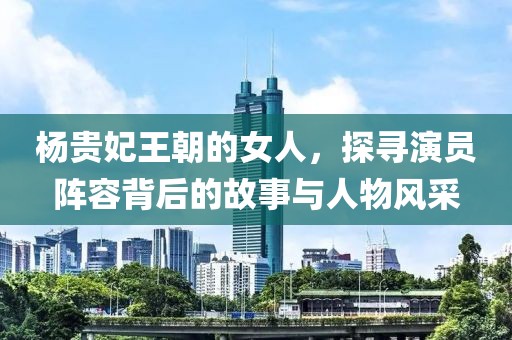杨贵妃王朝的女人，探寻演员阵容背后的故事与人物风采