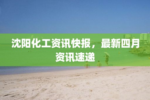 沈阳化工资讯快报，最新四月资讯速递