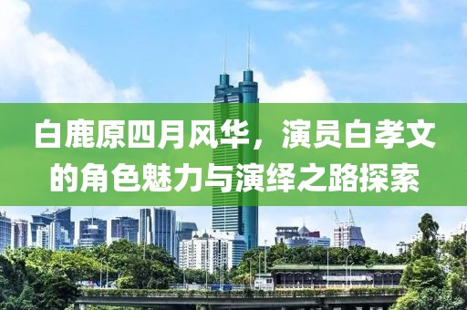白鹿原四月风华，演员白孝文的角色魅力与演绎之路探索