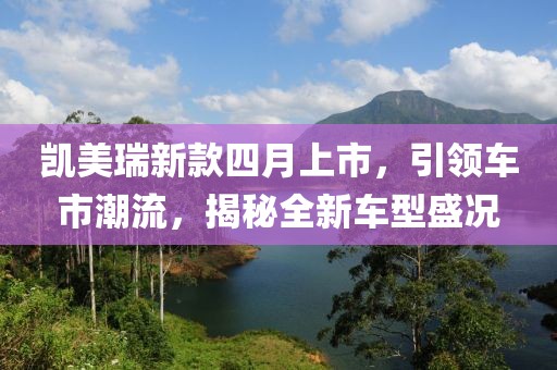 凯美瑞新款四月上市，引领车市潮流，揭秘全新车型盛况