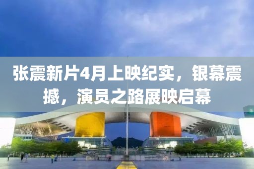 张震新片4月上映纪实，银幕震撼，演员之路展映启幕