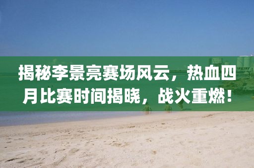 揭秘李景亮赛场风云，热血四月比赛时间揭晓，战火重燃！