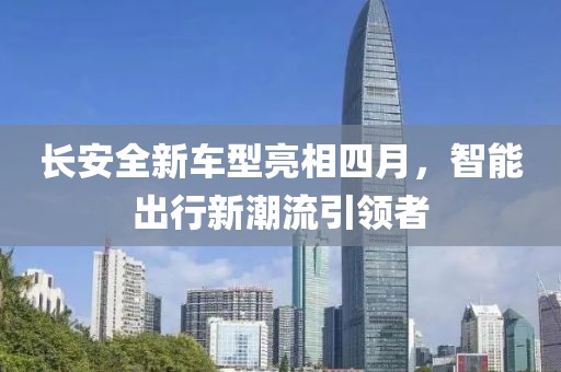 长安全新车型亮相四月，智能出行新潮流引领者