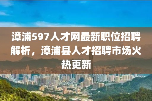 漳浦597人才网最新职位招聘解析，漳浦县人才招聘市场火热更新