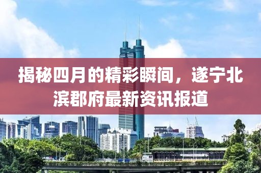 揭秘四月的精彩瞬间，遂宁北滨郡府最新资讯报道