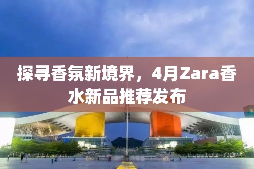 探寻香氛新境界，4月Zara香水新品推荐发布