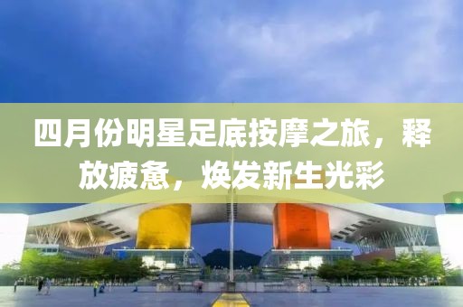 四月份明星足底按摩之旅，释放疲惫，焕发新生光彩