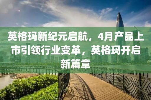 英格玛新纪元启航，4月产品上市引领行业变革，英格玛开启新篇章