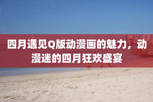 四月遇见Q版动漫画的魅力，动漫迷的四月狂欢盛宴
