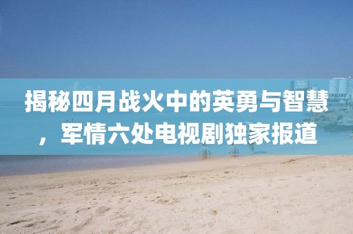 揭秘四月战火中的英勇与智慧，军情六处电视剧独家报道