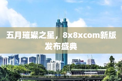 五月璀璨之星，8x8xcom新版发布盛典