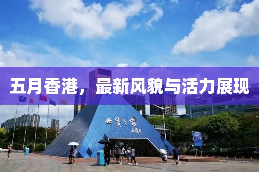 五月香港，最新风貌与活力展现
