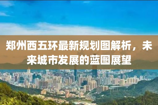 郑州西五环最新规划图解析，未来城市发展的蓝图展望