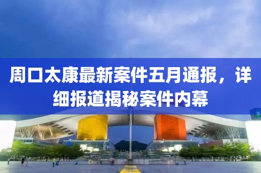 周口太康最新案件五月通报，详细报道揭秘案件内幕