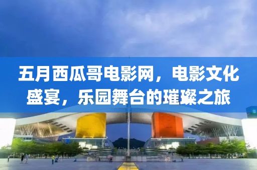 五月西瓜哥电影网，电影文化盛宴，乐园舞台的璀璨之旅