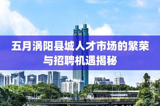 五月涡阳县城人才市场的繁荣与招聘机遇揭秘