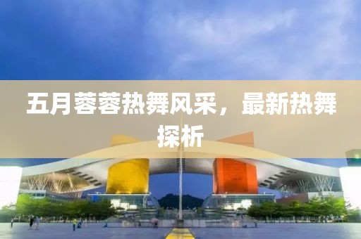 五月蓉蓉热舞风采，最新热舞探析