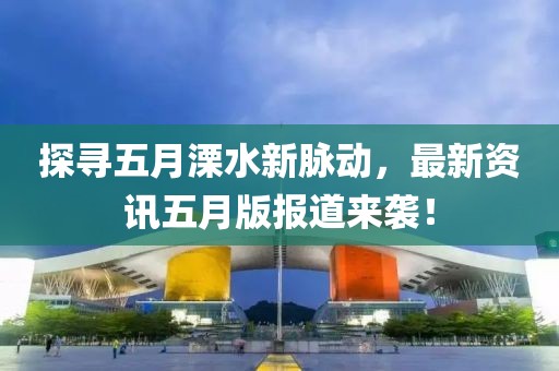 探寻五月溧水新脉动，最新资讯五月版报道来袭！