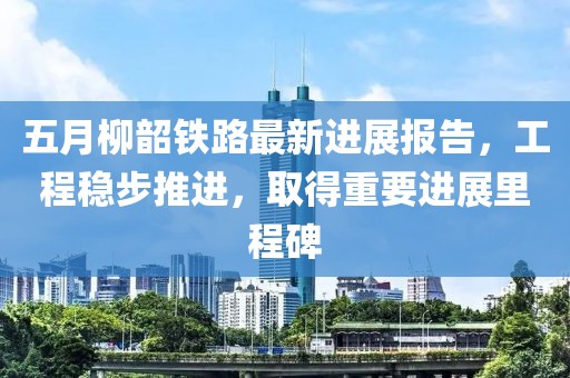五月柳韶铁路最新进展报告，工程稳步推进，取得重要进展里程碑