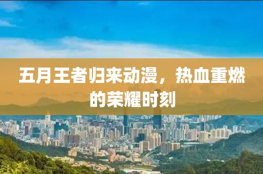 五月王者归来动漫，热血重燃的荣耀时刻