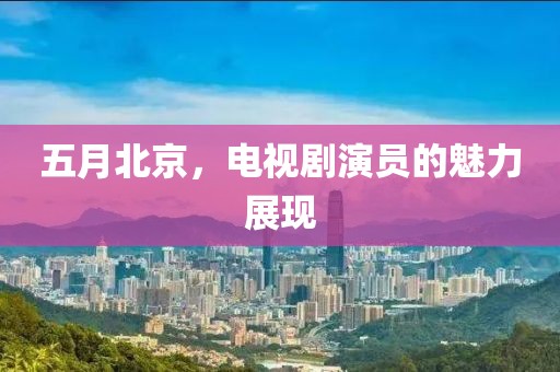 五月北京，电视剧演员的魅力展现