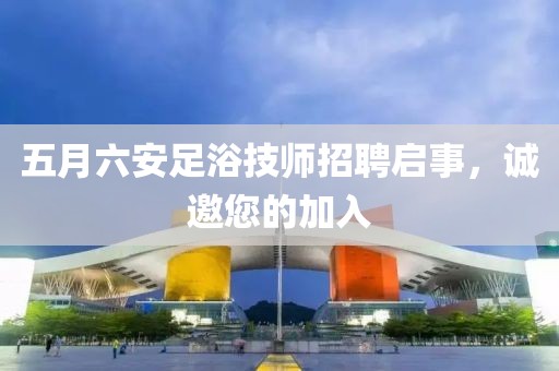 五月六安足浴技师招聘启事，诚邀您的加入