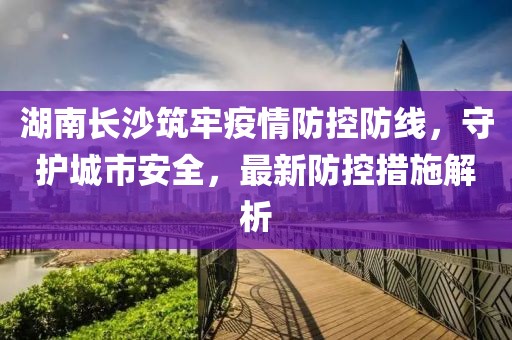 湖南长沙筑牢疫情防控防线，守护城市安全，最新防控措施解析